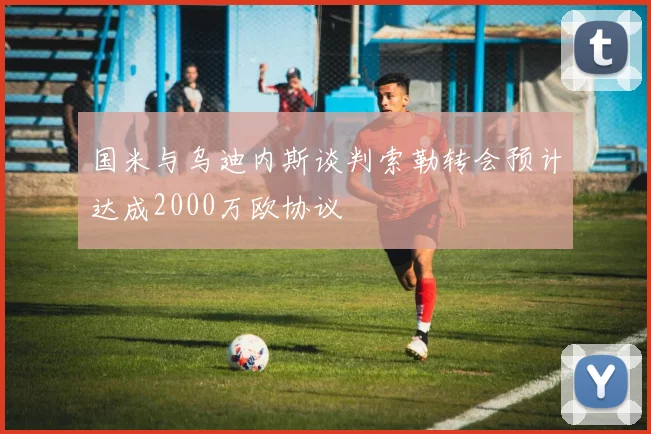 国米与乌迪内斯谈判索勒转会预计达成2000万欧协议