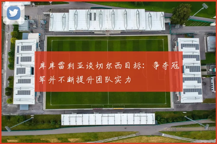 库库雷利亚谈切尔西目标：争夺冠军并不断提升团队实力