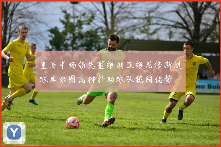 皇马半场领先塞维利亚维尼修斯进球库尔图瓦神扑助球队稳固优势