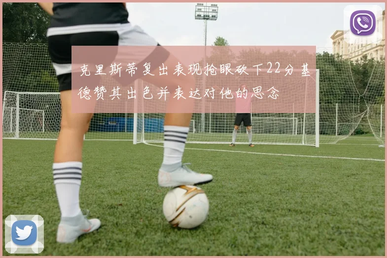 克里斯蒂复出表现抢眼砍下22分基德赞其出色并表达对他的思念