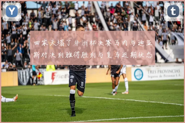 回家天塌了非洲杯决赛马内与迪亚斯对决利雅得胜利与皇马近期状态堪忧