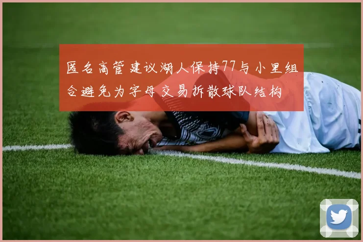 匿名高管建议湖人保持77与小里组合避免为字母交易拆散球队结构