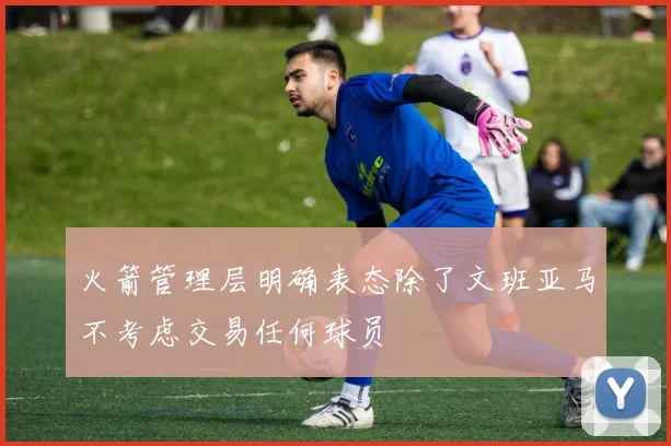 火箭管理层明确表态除了文班亚马不考虑交易任何球员