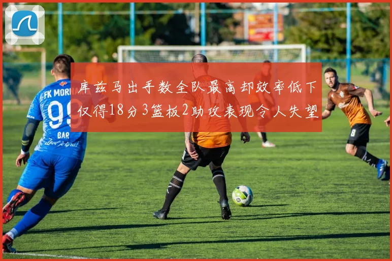 库兹马出手数全队最高却效率低下仅得18分3篮板2助攻表现令人失望