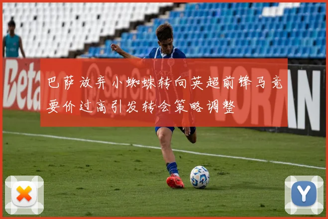 巴萨放弃小蜘蛛转向英超前锋马竞要价过高引发转会策略调整