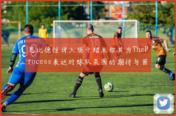 恩比德惊讶入场介绍未称其为TheProcess表达对球队氛围的期待与困惑