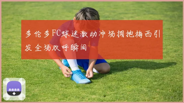 多伦多FC球迷激动冲场拥抱梅西引发全场欢呼瞬间
