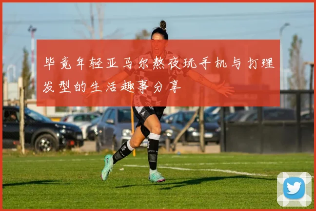 毕竟年轻亚马尔熬夜玩手机与打理发型的生活趣事分享