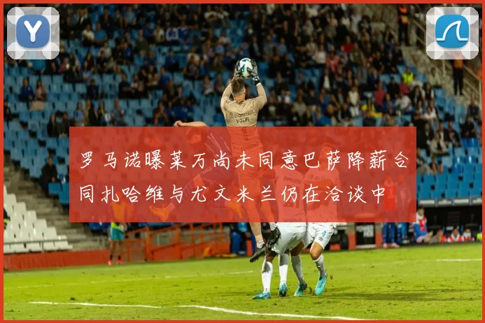 罗马诺曝莱万尚未同意巴萨降薪合同扎哈维与尤文米兰仍在洽谈中
